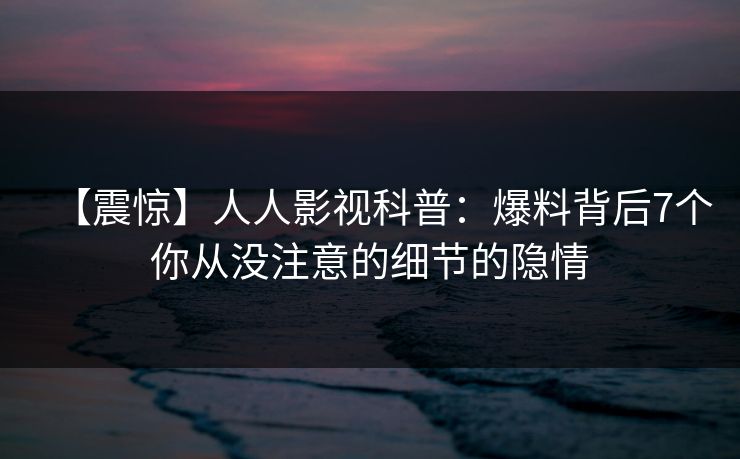 【震惊】人人影视科普：爆料背后7个你从没注意的细节的隐情