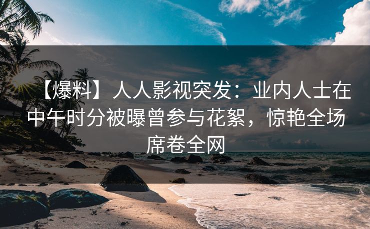 【爆料】人人影视突发：业内人士在中午时分被曝曾参与花絮，惊艳全场席卷全网
