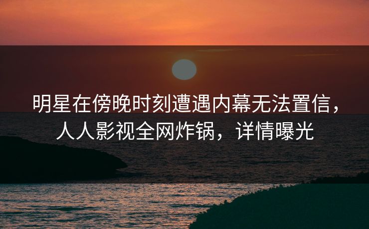明星在傍晚时刻遭遇内幕无法置信，人人影视全网炸锅，详情曝光