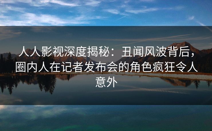人人影视深度揭秘：丑闻风波背后，圈内人在记者发布会的角色疯狂令人意外