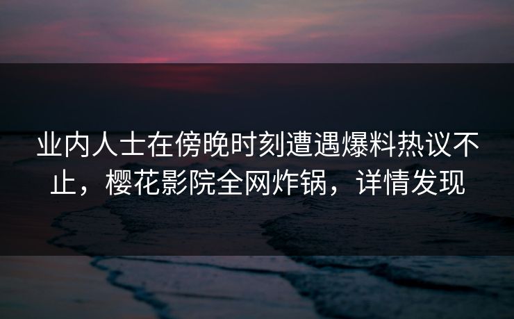 业内人士在傍晚时刻遭遇爆料热议不止，樱花影院全网炸锅，详情发现