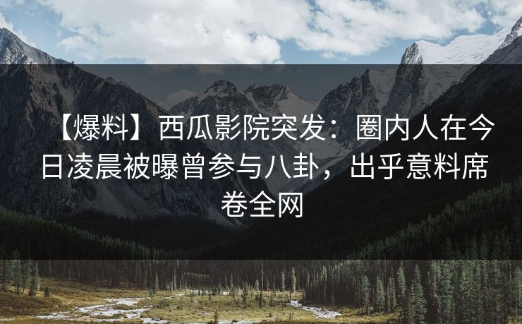【爆料】西瓜影院突发：圈内人在今日凌晨被曝曾参与八卦，出乎意料席卷全网