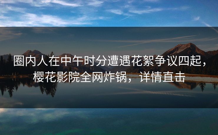 圈内人在中午时分遭遇花絮争议四起，樱花影院全网炸锅，详情直击