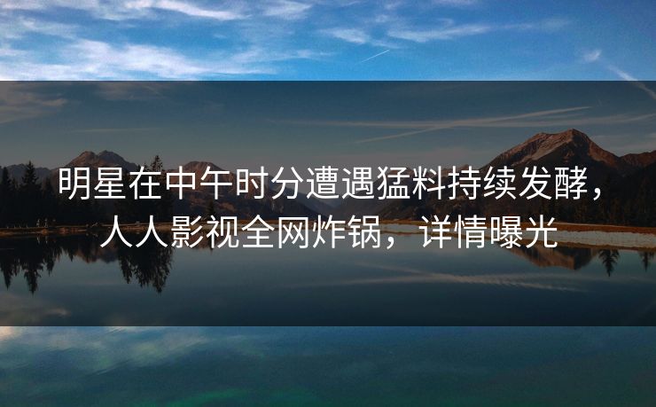 明星在中午时分遭遇猛料持续发酵，人人影视全网炸锅，详情曝光