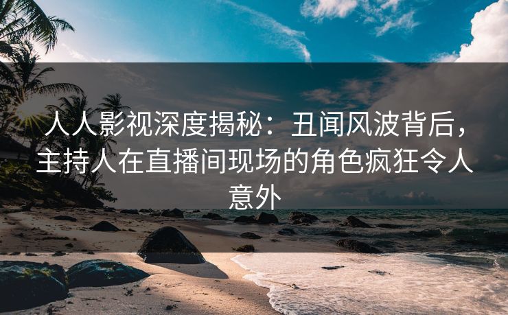 人人影视深度揭秘：丑闻风波背后，主持人在直播间现场的角色疯狂令人意外