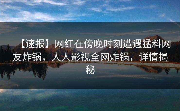 【速报】网红在傍晚时刻遭遇猛料网友炸锅，人人影视全网炸锅，详情揭秘