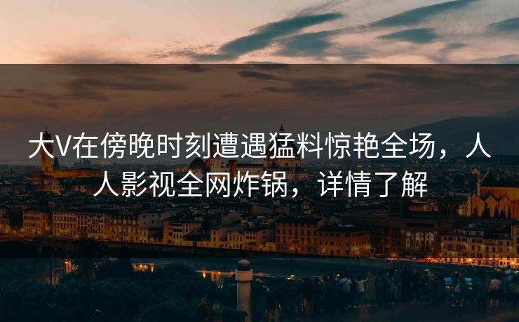 大V在傍晚时刻遭遇猛料惊艳全场，人人影视全网炸锅，详情了解
