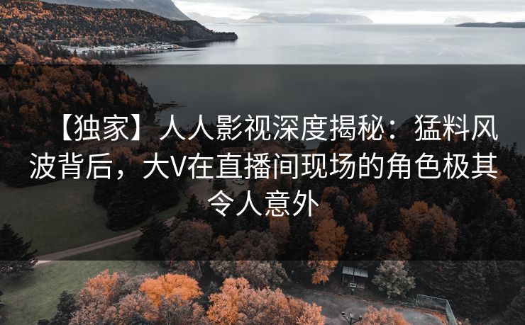 【独家】人人影视深度揭秘：猛料风波背后，大V在直播间现场的角色极其令人意外