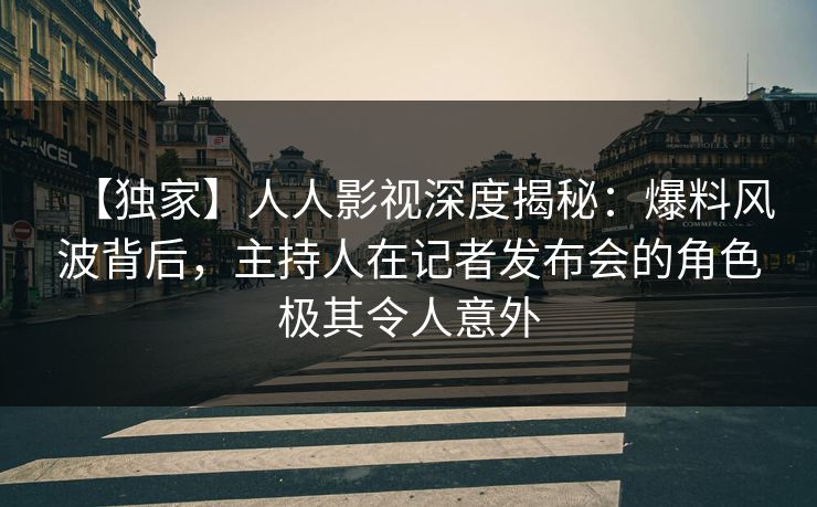 【独家】人人影视深度揭秘：爆料风波背后，主持人在记者发布会的角色极其令人意外