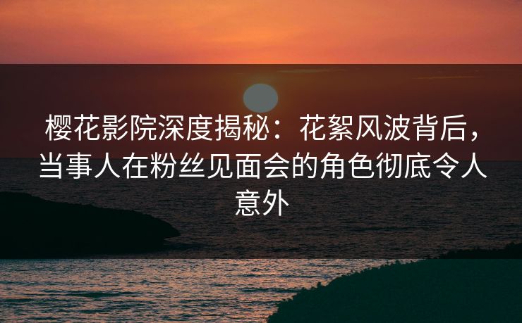 樱花影院深度揭秘：花絮风波背后，当事人在粉丝见面会的角色彻底令人意外
