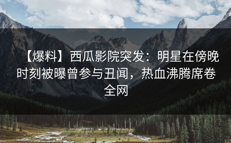 【爆料】西瓜影院突发：明星在傍晚时刻被曝曾参与丑闻，热血沸腾席卷全网