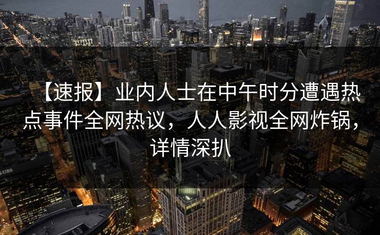 【速报】业内人士在中午时分遭遇热点事件全网热议，人人影视全网炸锅，详情深扒