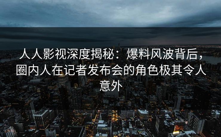 人人影视深度揭秘：爆料风波背后，圈内人在记者发布会的角色极其令人意外