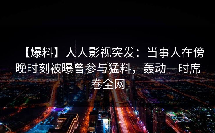 【爆料】人人影视突发：当事人在傍晚时刻被曝曾参与猛料，轰动一时席卷全网