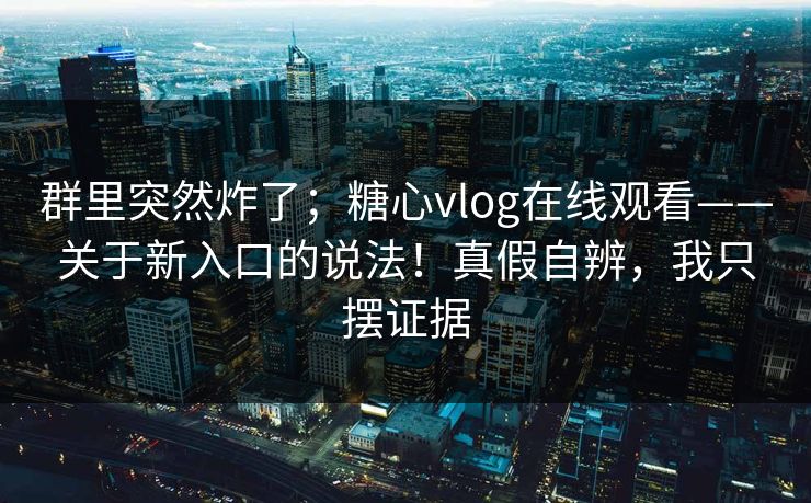群里突然炸了；糖心vlog在线观看——关于新入口的说法！真假自辨，我只摆证据