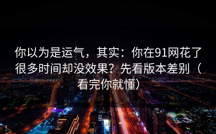 你以为是运气，其实：你在91网花了很多时间却没效果？先看版本差别（看完你就懂）