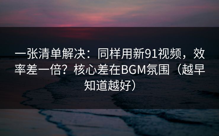 一张清单解决：同样用新91视频，效率差一倍？核心差在BGM氛围（越早知道越好）