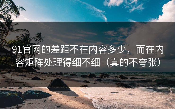 91官网的差距不在内容多少，而在内容矩阵处理得细不细（真的不夸张）