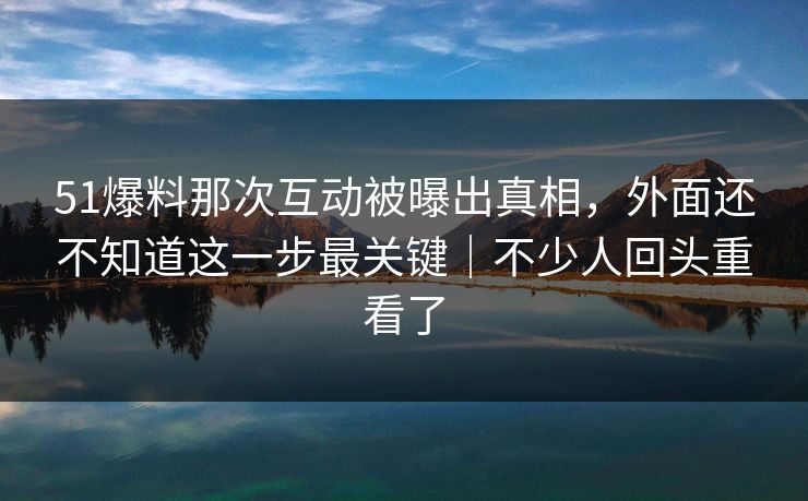 51爆料那次互动被曝出真相，外面还不知道这一步最关键｜不少人回头重看了