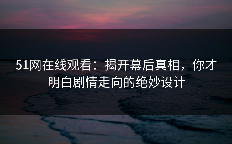 51网在线观看：揭开幕后真相，你才明白剧情走向的绝妙设计